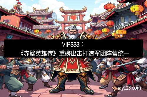VIP888：《赤壁英雄传》重磅出击打造军团阵营统一